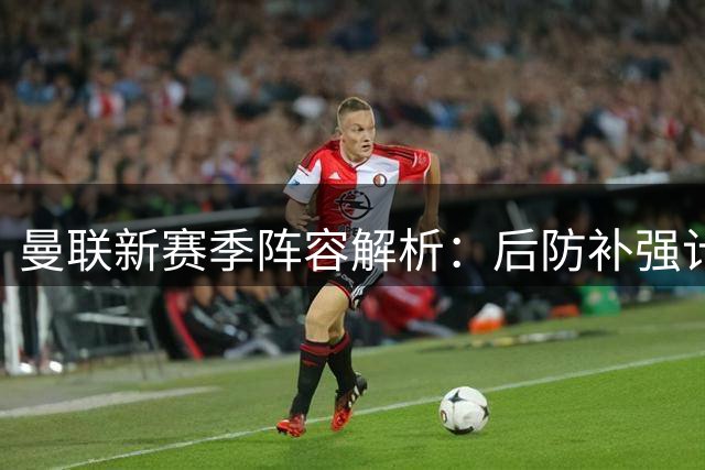 曼联新赛季阵容解析：后防补强计划延至明夏