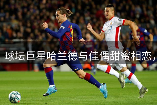球坛巨星哈兰德与佳偶甜蜜相恋，两人外貌匹配如天生一对
